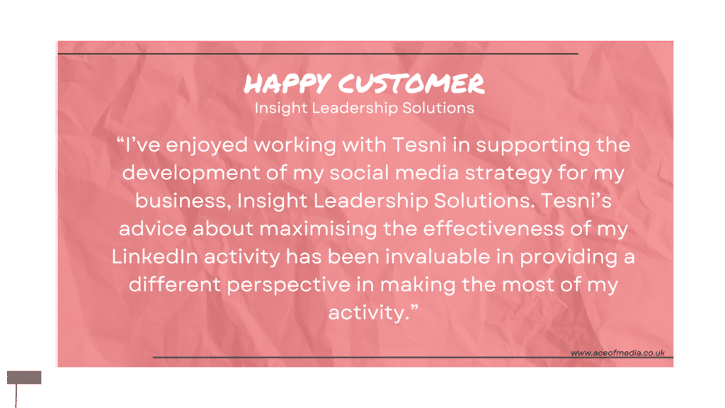 “I’ve enjoyed working with Tesni in supporting the development of my social media strategy for my business, Insight Leadership Solutions. Tesni’s advice about maximising the effectiveness of my LinkedIn activity has been invaluable in providing a different perspective in making the most of my activity.”