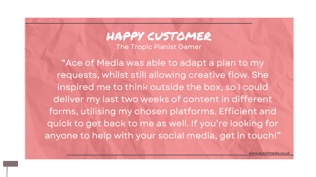“Ace of Media was able to adapt a plan to my requests, whilst still allowing creative flow. She inspired me to think outside the box, so I could deliver my last two weeks of content in different forms, utilising my chosen platforms. Efficient and quick to get back to me as well. If you’re looking for anyone to help with your social media, get in touch!”